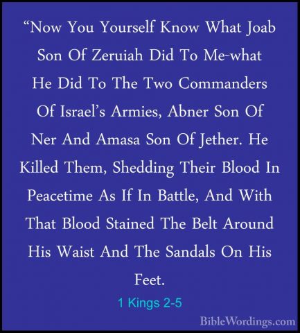1 Kings 2-5 - "Now You Yourself Know What Joab Son Of Zeruiah Did"Now You Yourself Know What Joab Son Of Zeruiah Did To Me-what He Did To The Two Commanders Of Israel's Armies, Abner Son Of Ner And Amasa Son Of Jether. He Killed Them, Shedding Their Blood In Peacetime As If In Battle, And With That Blood Stained The Belt Around His Waist And The Sandals On His Feet. 