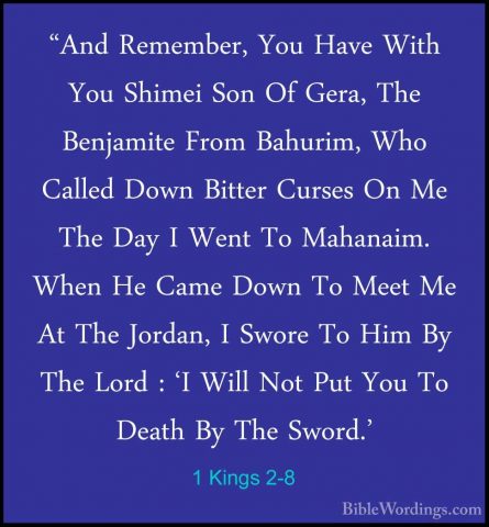 1 Kings 2-8 - "And Remember, You Have With You Shimei Son Of Gera"And Remember, You Have With You Shimei Son Of Gera, The Benjamite From Bahurim, Who Called Down Bitter Curses On Me The Day I Went To Mahanaim. When He Came Down To Meet Me At The Jordan, I Swore To Him By The Lord : 'I Will Not Put You To Death By The Sword.' 