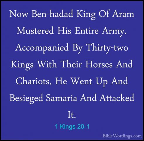 1 Kings 20-1 - Now Ben-hadad King Of Aram Mustered His Entire ArmNow Ben-hadad King Of Aram Mustered His Entire Army. Accompanied By Thirty-two Kings With Their Horses And Chariots, He Went Up And Besieged Samaria And Attacked It. 