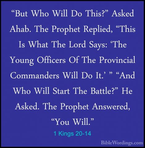 1 Kings 20-14 - "But Who Will Do This?" Asked Ahab. The Prophet R"But Who Will Do This?" Asked Ahab. The Prophet Replied, "This Is What The Lord Says: 'The Young Officers Of The Provincial Commanders Will Do It.' " "And Who Will Start The Battle?" He Asked. The Prophet Answered, "You Will." 
