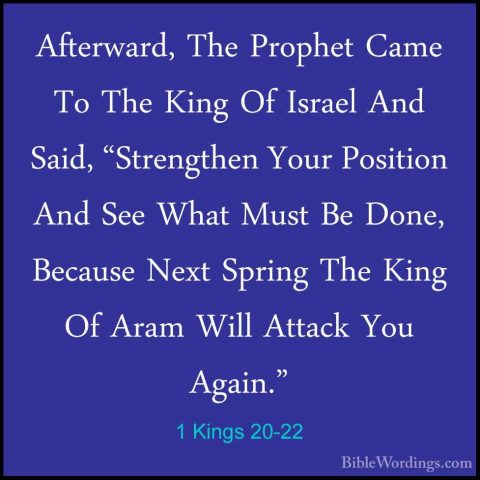 1 Kings 20-22 - Afterward, The Prophet Came To The King Of IsraelAfterward, The Prophet Came To The King Of Israel And Said, "Strengthen Your Position And See What Must Be Done, Because Next Spring The King Of Aram Will Attack You Again." 