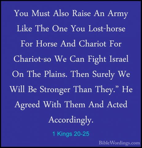 1 Kings 20-25 - You Must Also Raise An Army Like The One You LostYou Must Also Raise An Army Like The One You Lost-horse For Horse And Chariot For Chariot-so We Can Fight Israel On The Plains. Then Surely We Will Be Stronger Than They." He Agreed With Them And Acted Accordingly. 
