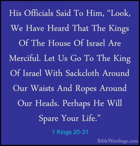1 Kings 20-31 - His Officials Said To Him, "Look, We Have Heard THis Officials Said To Him, "Look, We Have Heard That The Kings Of The House Of Israel Are Merciful. Let Us Go To The King Of Israel With Sackcloth Around Our Waists And Ropes Around Our Heads. Perhaps He Will Spare Your Life." 