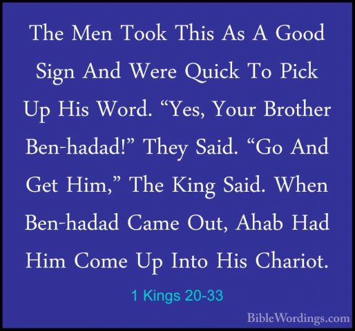 1 Kings 20-33 - The Men Took This As A Good Sign And Were Quick TThe Men Took This As A Good Sign And Were Quick To Pick Up His Word. "Yes, Your Brother Ben-hadad!" They Said. "Go And Get Him," The King Said. When Ben-hadad Came Out, Ahab Had Him Come Up Into His Chariot. 