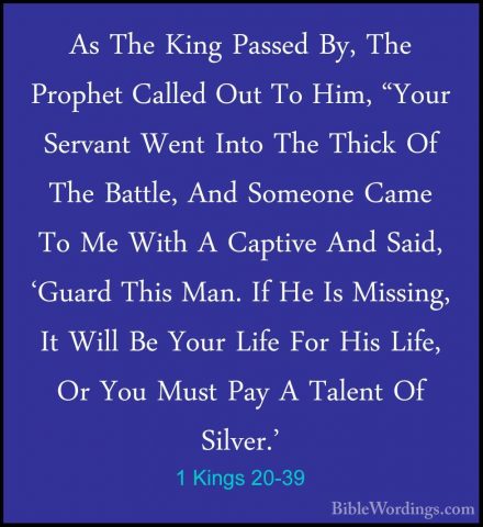 1 Kings 20-39 - As The King Passed By, The Prophet Called Out ToAs The King Passed By, The Prophet Called Out To Him, "Your Servant Went Into The Thick Of The Battle, And Someone Came To Me With A Captive And Said, 'Guard This Man. If He Is Missing, It Will Be Your Life For His Life, Or You Must Pay A Talent Of Silver.' 