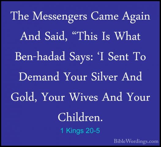 1 Kings 20-5 - The Messengers Came Again And Said, "This Is WhatThe Messengers Came Again And Said, "This Is What Ben-hadad Says: 'I Sent To Demand Your Silver And Gold, Your Wives And Your Children. 