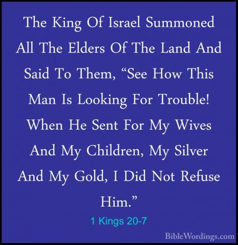 1 Kings 20-7 - The King Of Israel Summoned All The Elders Of TheThe King Of Israel Summoned All The Elders Of The Land And Said To Them, "See How This Man Is Looking For Trouble! When He Sent For My Wives And My Children, My Silver And My Gold, I Did Not Refuse Him." 