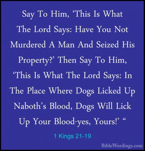 1 Kings 21-19 - Say To Him, 'This Is What The Lord Says: Have YouSay To Him, 'This Is What The Lord Says: Have You Not Murdered A Man And Seized His Property?' Then Say To Him, 'This Is What The Lord Says: In The Place Where Dogs Licked Up Naboth's Blood, Dogs Will Lick Up Your Blood-yes, Yours!' " 