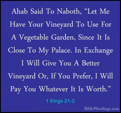 1 Kings 21-2 - Ahab Said To Naboth, "Let Me Have Your Vineyard ToAhab Said To Naboth, "Let Me Have Your Vineyard To Use For A Vegetable Garden, Since It Is Close To My Palace. In Exchange I Will Give You A Better Vineyard Or, If You Prefer, I Will Pay You Whatever It Is Worth." 