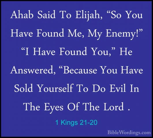 1 Kings 21-20 - Ahab Said To Elijah, "So You Have Found Me, My EnAhab Said To Elijah, "So You Have Found Me, My Enemy!" "I Have Found You," He Answered, "Because You Have Sold Yourself To Do Evil In The Eyes Of The Lord . 