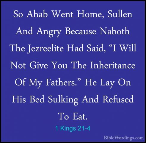 1 Kings 21-4 - So Ahab Went Home, Sullen And Angry Because NabothSo Ahab Went Home, Sullen And Angry Because Naboth The Jezreelite Had Said, "I Will Not Give You The Inheritance Of My Fathers." He Lay On His Bed Sulking And Refused To Eat. 