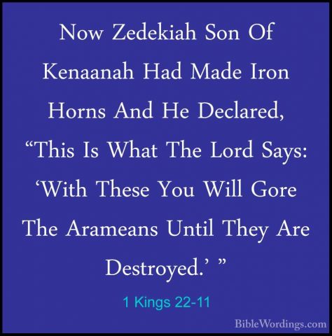 1 Kings 22-11 - Now Zedekiah Son Of Kenaanah Had Made Iron HornsNow Zedekiah Son Of Kenaanah Had Made Iron Horns And He Declared, "This Is What The Lord Says: 'With These You Will Gore The Arameans Until They Are Destroyed.' " 