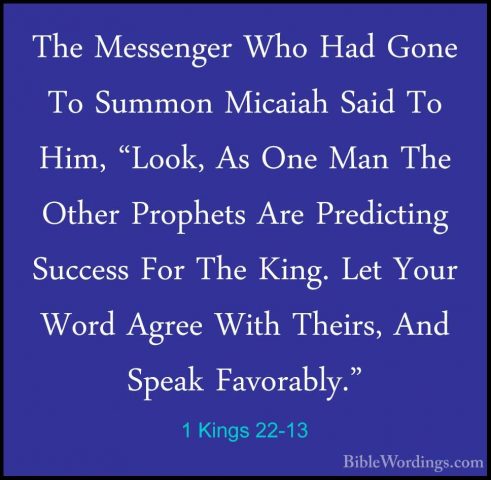 1 Kings 22-13 - The Messenger Who Had Gone To Summon Micaiah SaidThe Messenger Who Had Gone To Summon Micaiah Said To Him, "Look, As One Man The Other Prophets Are Predicting Success For The King. Let Your Word Agree With Theirs, And Speak Favorably." 