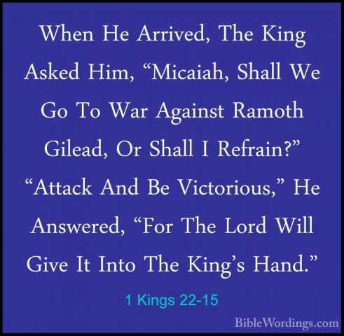 1 Kings 22-15 - When He Arrived, The King Asked Him, "Micaiah, ShWhen He Arrived, The King Asked Him, "Micaiah, Shall We Go To War Against Ramoth Gilead, Or Shall I Refrain?" "Attack And Be Victorious," He Answered, "For The Lord Will Give It Into The King's Hand." 