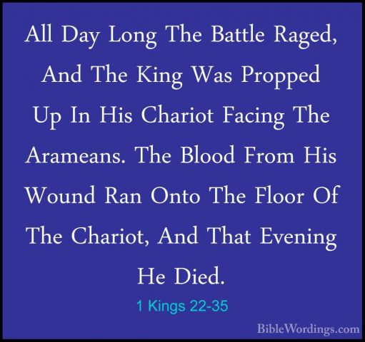 1 Kings 22-35 - All Day Long The Battle Raged, And The King Was PAll Day Long The Battle Raged, And The King Was Propped Up In His Chariot Facing The Arameans. The Blood From His Wound Ran Onto The Floor Of The Chariot, And That Evening He Died. 