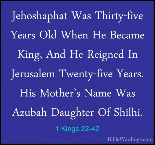 1 Kings 22-42 - Jehoshaphat Was Thirty-five Years Old When He BecJehoshaphat Was Thirty-five Years Old When He Became King, And He Reigned In Jerusalem Twenty-five Years. His Mother's Name Was Azubah Daughter Of Shilhi. 