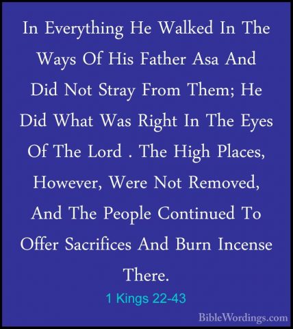 1 Kings 22-43 - In Everything He Walked In The Ways Of His FatherIn Everything He Walked In The Ways Of His Father Asa And Did Not Stray From Them; He Did What Was Right In The Eyes Of The Lord . The High Places, However, Were Not Removed, And The People Continued To Offer Sacrifices And Burn Incense There. 