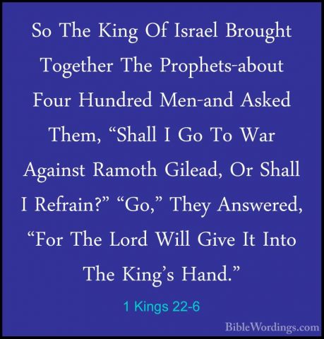 1 Kings 22-6 - So The King Of Israel Brought Together The ProphetSo The King Of Israel Brought Together The Prophets-about Four Hundred Men-and Asked Them, "Shall I Go To War Against Ramoth Gilead, Or Shall I Refrain?" "Go," They Answered, "For The Lord Will Give It Into The King's Hand." 