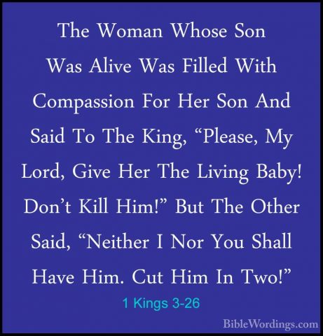 1 Kings 3-26 - The Woman Whose Son Was Alive Was Filled With CompThe Woman Whose Son Was Alive Was Filled With Compassion For Her Son And Said To The King, "Please, My Lord, Give Her The Living Baby! Don't Kill Him!" But The Other Said, "Neither I Nor You Shall Have Him. Cut Him In Two!" 