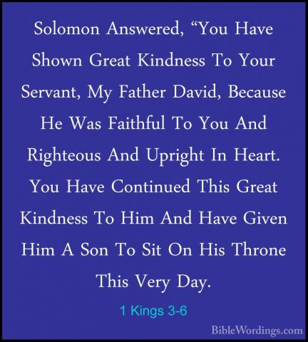 1 Kings 3-6 - Solomon Answered, "You Have Shown Great Kindness ToSolomon Answered, "You Have Shown Great Kindness To Your Servant, My Father David, Because He Was Faithful To You And Righteous And Upright In Heart. You Have Continued This Great Kindness To Him And Have Given Him A Son To Sit On His Throne This Very Day. 