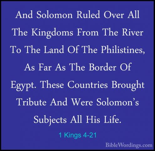 1 Kings 4-21 - And Solomon Ruled Over All The Kingdoms From The RAnd Solomon Ruled Over All The Kingdoms From The River To The Land Of The Philistines, As Far As The Border Of Egypt. These Countries Brought Tribute And Were Solomon's Subjects All His Life. 