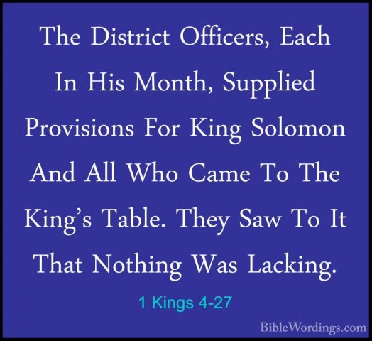1 Kings 4-27 - The District Officers, Each In His Month, SuppliedThe District Officers, Each In His Month, Supplied Provisions For King Solomon And All Who Came To The King's Table. They Saw To It That Nothing Was Lacking. 