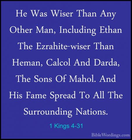 1 Kings 4-31 - He Was Wiser Than Any Other Man, Including Ethan THe Was Wiser Than Any Other Man, Including Ethan The Ezrahite-wiser Than Heman, Calcol And Darda, The Sons Of Mahol. And His Fame Spread To All The Surrounding Nations. 