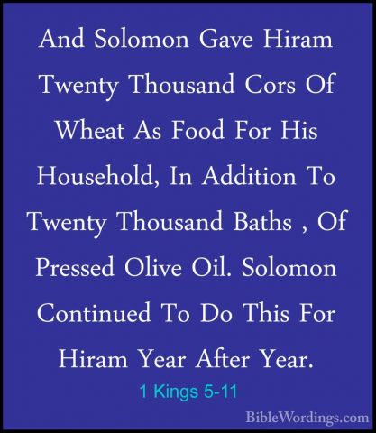 1 Kings 5-11 - And Solomon Gave Hiram Twenty Thousand Cors Of WheAnd Solomon Gave Hiram Twenty Thousand Cors Of Wheat As Food For His Household, In Addition To Twenty Thousand Baths , Of Pressed Olive Oil. Solomon Continued To Do This For Hiram Year After Year. 