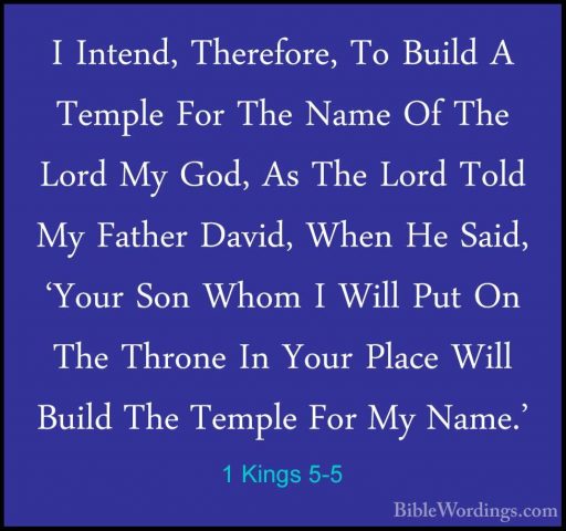 1 Kings 5-5 - I Intend, Therefore, To Build A Temple For The NameI Intend, Therefore, To Build A Temple For The Name Of The Lord My God, As The Lord Told My Father David, When He Said, 'Your Son Whom I Will Put On The Throne In Your Place Will Build The Temple For My Name.' 