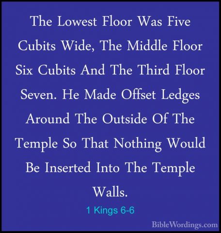 1 Kings 6-6 - The Lowest Floor Was Five Cubits Wide, The Middle FThe Lowest Floor Was Five Cubits Wide, The Middle Floor Six Cubits And The Third Floor Seven. He Made Offset Ledges Around The Outside Of The Temple So That Nothing Would Be Inserted Into The Temple Walls. 