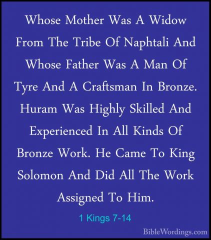 1 Kings 7-14 - Whose Mother Was A Widow From The Tribe Of NaphtalWhose Mother Was A Widow From The Tribe Of Naphtali And Whose Father Was A Man Of Tyre And A Craftsman In Bronze. Huram Was Highly Skilled And Experienced In All Kinds Of Bronze Work. He Came To King Solomon And Did All The Work Assigned To Him. 
