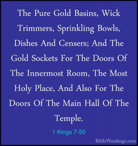 1 Kings 7-50 - The Pure Gold Basins, Wick Trimmers, Sprinkling BoThe Pure Gold Basins, Wick Trimmers, Sprinkling Bowls, Dishes And Censers; And The Gold Sockets For The Doors Of The Innermost Room, The Most Holy Place, And Also For The Doors Of The Main Hall Of The Temple. 