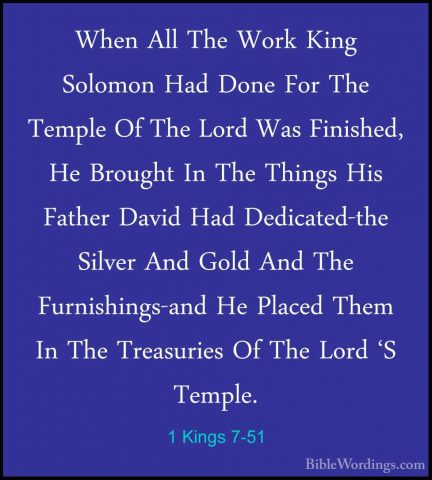 1 Kings 7-51 - When All The Work King Solomon Had Done For The TeWhen All The Work King Solomon Had Done For The Temple Of The Lord Was Finished, He Brought In The Things His Father David Had Dedicated-the Silver And Gold And The Furnishings-and He Placed Them In The Treasuries Of The Lord 'S Temple.