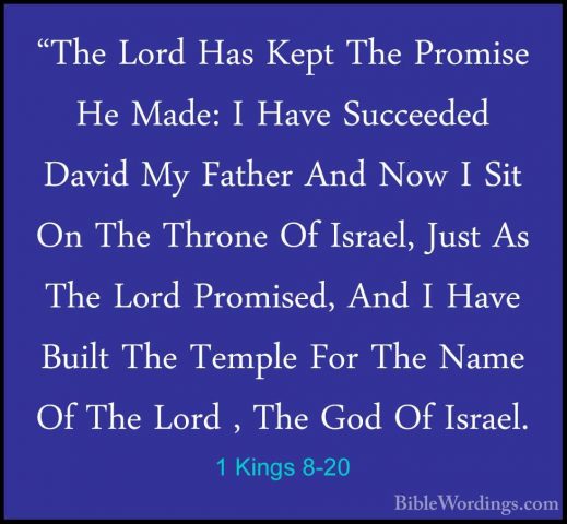 1 Kings 8-20 - "The Lord Has Kept The Promise He Made: I Have Suc"The Lord Has Kept The Promise He Made: I Have Succeeded David My Father And Now I Sit On The Throne Of Israel, Just As The Lord Promised, And I Have Built The Temple For The Name Of The Lord , The God Of Israel. 