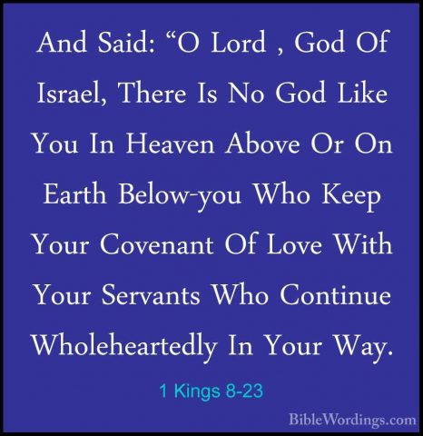 1 Kings 8-23 - And Said: "O Lord , God Of Israel, There Is No GodAnd Said: "O Lord , God Of Israel, There Is No God Like You In Heaven Above Or On Earth Below-you Who Keep Your Covenant Of Love With Your Servants Who Continue Wholeheartedly In Your Way. 