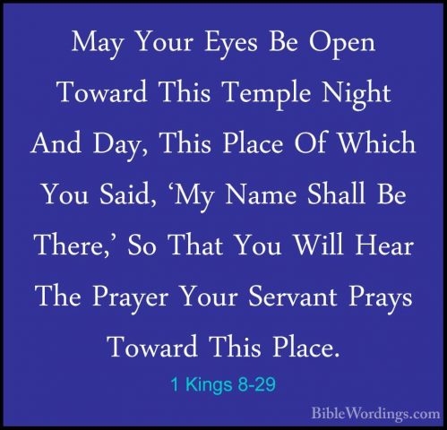 1 Kings 8-29 - May Your Eyes Be Open Toward This Temple Night AndMay Your Eyes Be Open Toward This Temple Night And Day, This Place Of Which You Said, 'My Name Shall Be There,' So That You Will Hear The Prayer Your Servant Prays Toward This Place. 