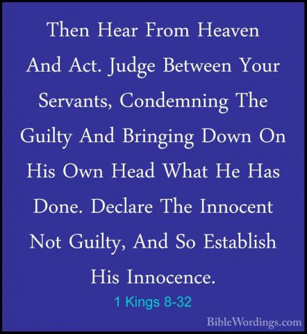1 Kings 8-32 - Then Hear From Heaven And Act. Judge Between YourThen Hear From Heaven And Act. Judge Between Your Servants, Condemning The Guilty And Bringing Down On His Own Head What He Has Done. Declare The Innocent Not Guilty, And So Establish His Innocence. 