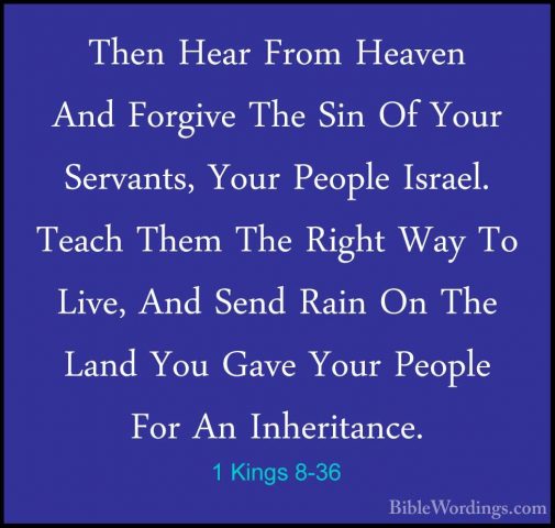 1 Kings 8-36 - Then Hear From Heaven And Forgive The Sin Of YourThen Hear From Heaven And Forgive The Sin Of Your Servants, Your People Israel. Teach Them The Right Way To Live, And Send Rain On The Land You Gave Your People For An Inheritance. 