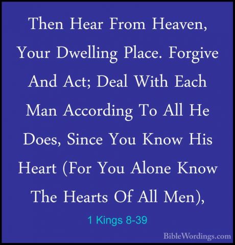 1 Kings 8-39 - Then Hear From Heaven, Your Dwelling Place. ForgivThen Hear From Heaven, Your Dwelling Place. Forgive And Act; Deal With Each Man According To All He Does, Since You Know His Heart (For You Alone Know The Hearts Of All Men), 