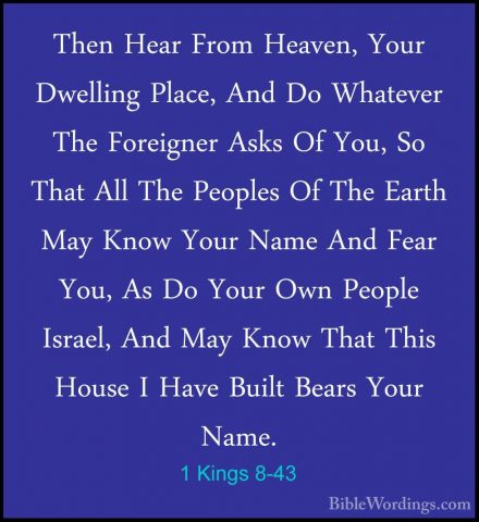 1 Kings 8-43 - Then Hear From Heaven, Your Dwelling Place, And DoThen Hear From Heaven, Your Dwelling Place, And Do Whatever The Foreigner Asks Of You, So That All The Peoples Of The Earth May Know Your Name And Fear You, As Do Your Own People Israel, And May Know That This House I Have Built Bears Your Name. 