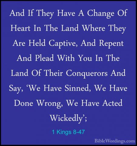 1 Kings 8-47 - And If They Have A Change Of Heart In The Land WheAnd If They Have A Change Of Heart In The Land Where They Are Held Captive, And Repent And Plead With You In The Land Of Their Conquerors And Say, 'We Have Sinned, We Have Done Wrong, We Have Acted Wickedly'; 