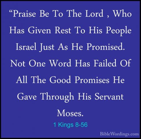 1 Kings 8-56 - "Praise Be To The Lord , Who Has Given Rest To His"Praise Be To The Lord , Who Has Given Rest To His People Israel Just As He Promised. Not One Word Has Failed Of All The Good Promises He Gave Through His Servant Moses. 