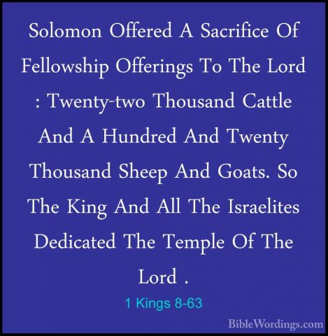1 Kings 8-63 - Solomon Offered A Sacrifice Of Fellowship OfferingSolomon Offered A Sacrifice Of Fellowship Offerings To The Lord : Twenty-two Thousand Cattle And A Hundred And Twenty Thousand Sheep And Goats. So The King And All The Israelites Dedicated The Temple Of The Lord . 