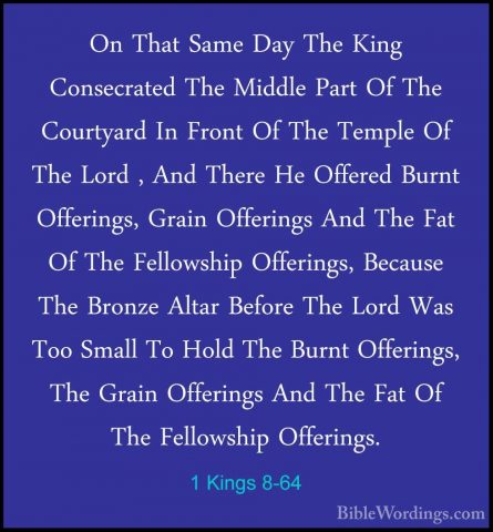 1 Kings 8-64 - On That Same Day The King Consecrated The Middle POn That Same Day The King Consecrated The Middle Part Of The Courtyard In Front Of The Temple Of The Lord , And There He Offered Burnt Offerings, Grain Offerings And The Fat Of The Fellowship Offerings, Because The Bronze Altar Before The Lord Was Too Small To Hold The Burnt Offerings, The Grain Offerings And The Fat Of The Fellowship Offerings. 
