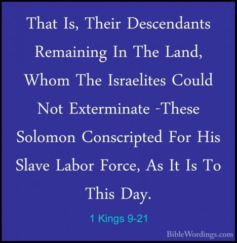1 Kings 9-21 - That Is, Their Descendants Remaining In The Land,That Is, Their Descendants Remaining In The Land, Whom The Israelites Could Not Exterminate -These Solomon Conscripted For His Slave Labor Force, As It Is To This Day. 