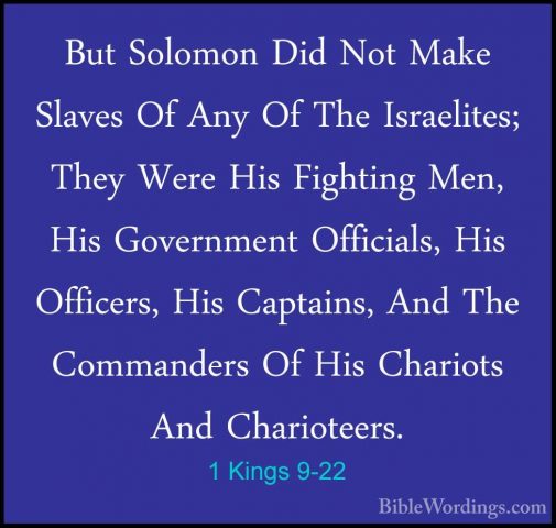 1 Kings 9-22 - But Solomon Did Not Make Slaves Of Any Of The IsraBut Solomon Did Not Make Slaves Of Any Of The Israelites; They Were His Fighting Men, His Government Officials, His Officers, His Captains, And The Commanders Of His Chariots And Charioteers. 