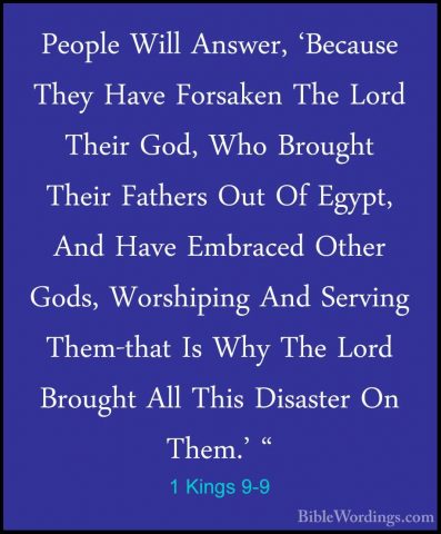 1 Kings 9-9 - People Will Answer, 'Because They Have Forsaken ThePeople Will Answer, 'Because They Have Forsaken The Lord Their God, Who Brought Their Fathers Out Of Egypt, And Have Embraced Other Gods, Worshiping And Serving Them-that Is Why The Lord Brought All This Disaster On Them.' " 