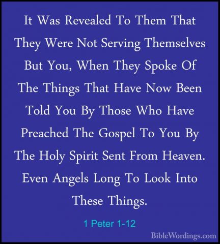 1 Peter 1-12 - It Was Revealed To Them That They Were Not ServingIt Was Revealed To Them That They Were Not Serving Themselves But You, When They Spoke Of The Things That Have Now Been Told You By Those Who Have Preached The Gospel To You By The Holy Spirit Sent From Heaven. Even Angels Long To Look Into These Things. 