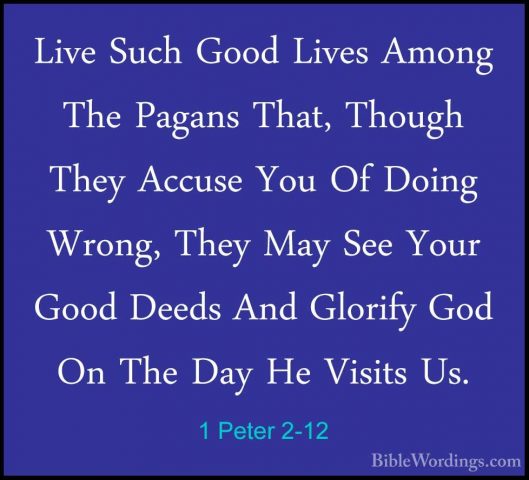 1 Peter 2-12 - Live Such Good Lives Among The Pagans That, ThoughLive Such Good Lives Among The Pagans That, Though They Accuse You Of Doing Wrong, They May See Your Good Deeds And Glorify God On The Day He Visits Us. 