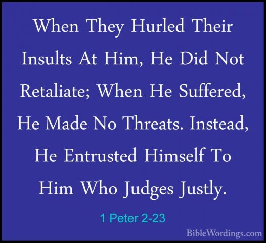 1 Peter 2-23 - When They Hurled Their Insults At Him, He Did NotWhen They Hurled Their Insults At Him, He Did Not Retaliate; When He Suffered, He Made No Threats. Instead, He Entrusted Himself To Him Who Judges Justly. 